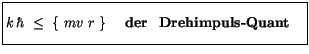 $\displaystyle \fbox {$\rule[-4mm]{0cm}{1cm}k\, \hbar \ \leq \ \{ \ m v \ r \ \} \quad \ \mbox{\bf der \ Drehimpuls-Quant} \quad $}$